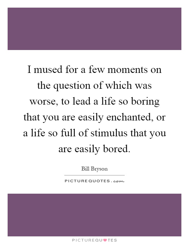 I mused for a few moments on the question of which was worse, to lead a life so boring that you are easily enchanted, or a life so full of stimulus that you are easily bored Picture Quote #1