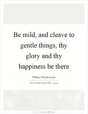 Be mild, and cleave to gentle things, thy glory and thy happiness be there Picture Quote #1