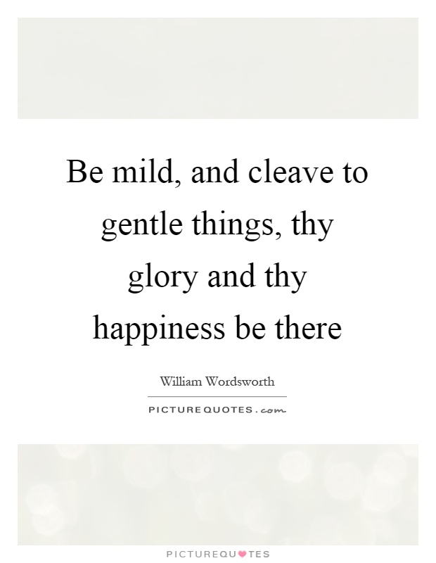 Be mild, and cleave to gentle things, thy glory and thy happiness be there Picture Quote #1