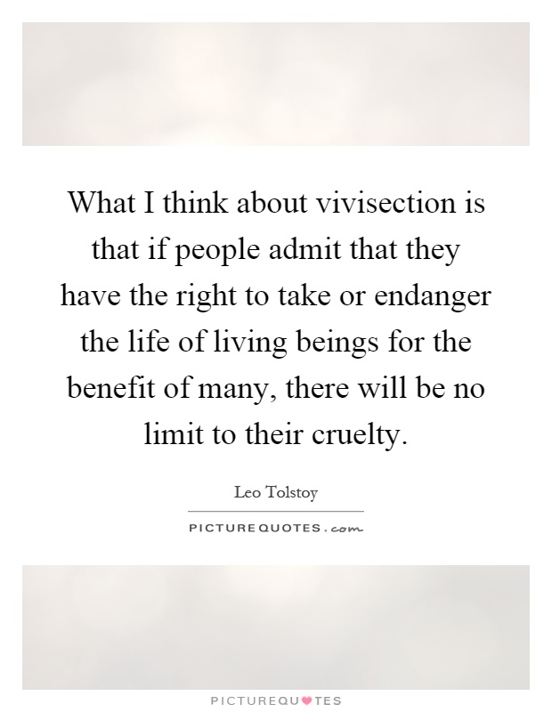 What I think about vivisection is that if people admit that they have the right to take or endanger the life of living beings for the benefit of many, there will be no limit to their cruelty Picture Quote #1