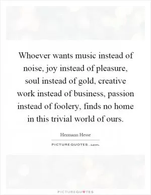 Whoever wants music instead of noise, joy instead of pleasure, soul instead of gold, creative work instead of business, passion instead of foolery, finds no home in this trivial world of ours Picture Quote #1