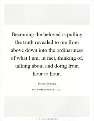 Becoming the beloved is pulling the truth revealed to me from above down into the ordinariness of what I am, in fact, thinking of, talking about and doing from hour to hour Picture Quote #1