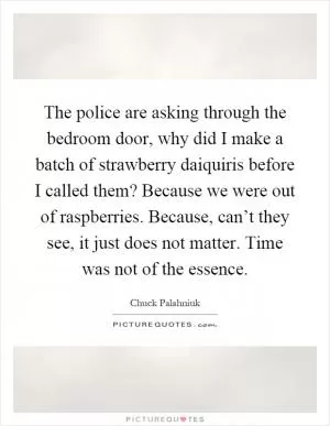 The police are asking through the bedroom door, why did I make a batch of strawberry daiquiris before I called them? Because we were out of raspberries. Because, can’t they see, it just does not matter. Time was not of the essence Picture Quote #1