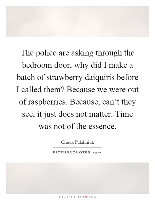 The police are asking through the bedroom door, why did I make a batch of strawberry daiquiris before I called them? Because we were out of raspberries. Because, can't they see, it just does not matter. Time was not of the essence Picture Quote #1