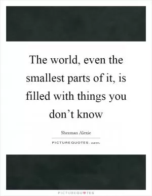 The world, even the smallest parts of it, is filled with things you don’t know Picture Quote #1