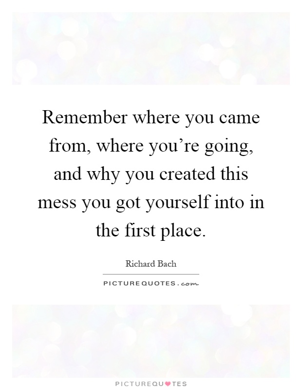 Remember where you came from, where you're going, and why you created this mess you got yourself into in the first place Picture Quote #1