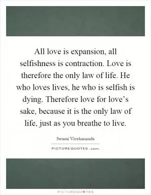 All love is expansion, all selfishness is contraction. Love is therefore the only law of life. He who loves lives, he who is selfish is dying. Therefore love for love’s sake, because it is the only law of life, just as you breathe to live Picture Quote #1