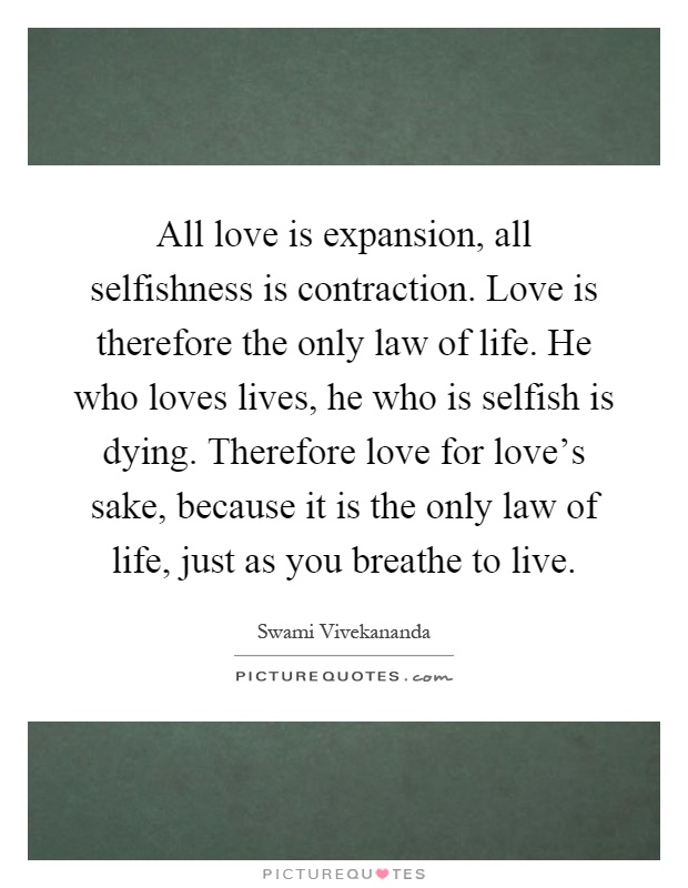All love is expansion, all selfishness is contraction. Love is therefore the only law of life. He who loves lives, he who is selfish is dying. Therefore love for love's sake, because it is the only law of life, just as you breathe to live Picture Quote #1
