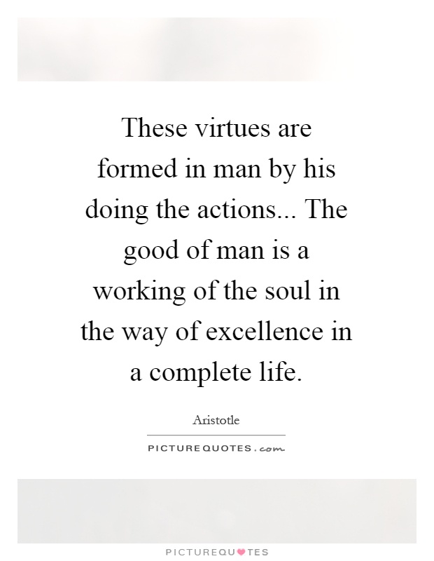 These virtues are formed in man by his doing the actions... The good of man is a working of the soul in the way of excellence in a complete life Picture Quote #1