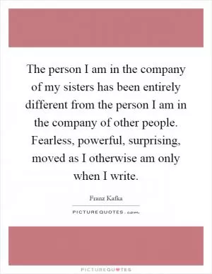 The person I am in the company of my sisters has been entirely different from the person I am in the company of other people. Fearless, powerful, surprising, moved as I otherwise am only when I write Picture Quote #1