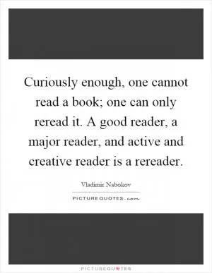 Curiously enough, one cannot read a book; one can only reread it. A good reader, a major reader, and active and creative reader is a rereader Picture Quote #1