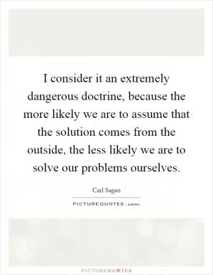 I consider it an extremely dangerous doctrine, because the more likely we are to assume that the solution comes from the outside, the less likely we are to solve our problems ourselves Picture Quote #1