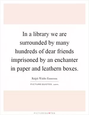 In a library we are surrounded by many hundreds of dear friends imprisoned by an enchanter in paper and leathern boxes Picture Quote #1