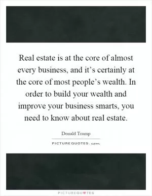 Real estate is at the core of almost every business, and it’s certainly at the core of most people’s wealth. In order to build your wealth and improve your business smarts, you need to know about real estate Picture Quote #1