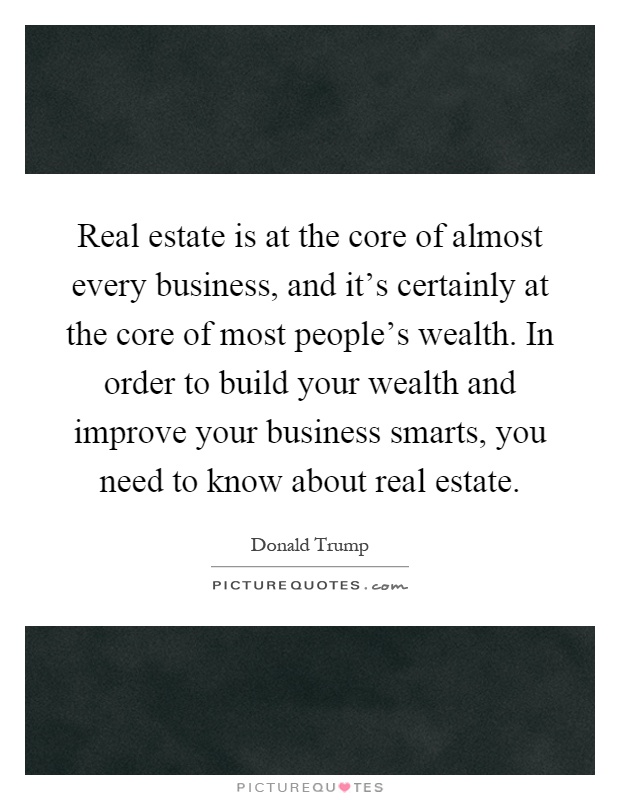 Real estate is at the core of almost every business, and it's certainly at the core of most people's wealth. In order to build your wealth and improve your business smarts, you need to know about real estate Picture Quote #1