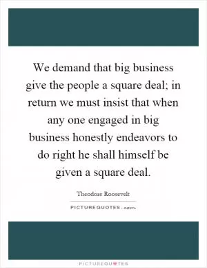 We demand that big business give the people a square deal; in return we must insist that when any one engaged in big business honestly endeavors to do right he shall himself be given a square deal Picture Quote #1