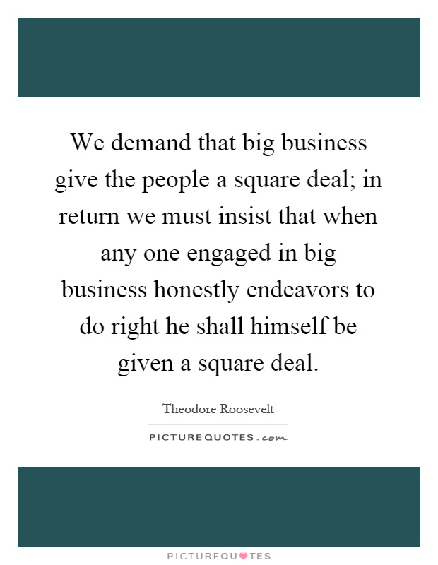We demand that big business give the people a square deal; in return we must insist that when any one engaged in big business honestly endeavors to do right he shall himself be given a square deal Picture Quote #1