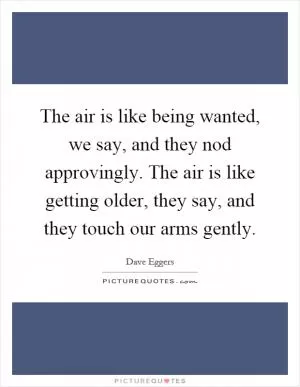 The air is like being wanted, we say, and they nod approvingly. The air is like getting older, they say, and they touch our arms gently Picture Quote #1