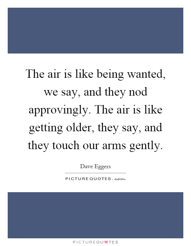 The air is like being wanted, we say, and they nod approvingly. The air is like getting older, they say, and they touch our arms gently Picture Quote #1