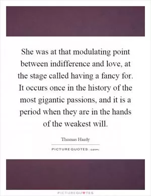 She was at that modulating point between indifference and love, at the stage called having a fancy for. It occurs once in the history of the most gigantic passions, and it is a period when they are in the hands of the weakest will Picture Quote #1