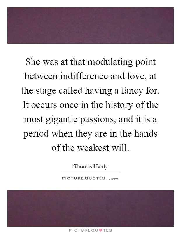 She was at that modulating point between indifference and love, at the stage called having a fancy for. It occurs once in the history of the most gigantic passions, and it is a period when they are in the hands of the weakest will Picture Quote #1