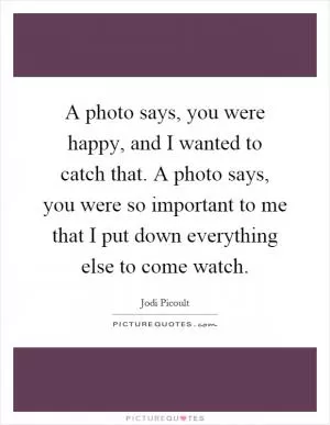 A photo says, you were happy, and I wanted to catch that. A photo says, you were so important to me that I put down everything else to come watch Picture Quote #1