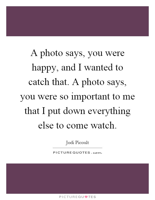 A photo says, you were happy, and I wanted to catch that. A photo says, you were so important to me that I put down everything else to come watch Picture Quote #1
