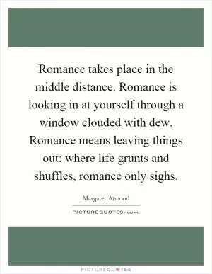Romance takes place in the middle distance. Romance is looking in at yourself through a window clouded with dew. Romance means leaving things out: where life grunts and shuffles, romance only sighs Picture Quote #1