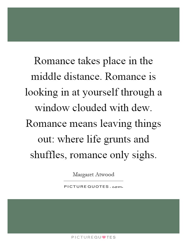 Romance takes place in the middle distance. Romance is looking in at yourself through a window clouded with dew. Romance means leaving things out: where life grunts and shuffles, romance only sighs Picture Quote #1