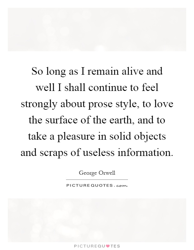 So long as I remain alive and well I shall continue to feel strongly about prose style, to love the surface of the earth, and to take a pleasure in solid objects and scraps of useless information Picture Quote #1