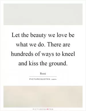 Let the beauty we love be what we do. There are hundreds of ways to kneel and kiss the ground Picture Quote #1
