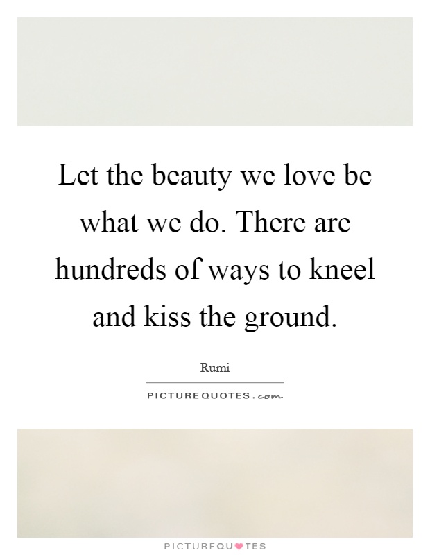 Let the beauty we love be what we do. There are hundreds of ways to kneel and kiss the ground Picture Quote #1