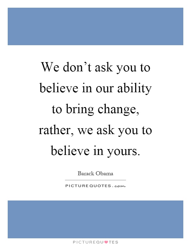 We don't ask you to believe in our ability to bring change, rather, we ask you to believe in yours Picture Quote #1