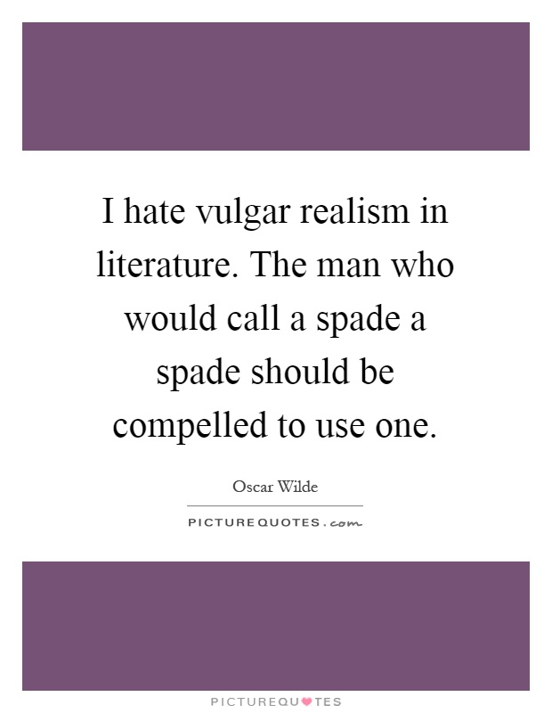 I hate vulgar realism in literature. The man who would call a spade a spade should be compelled to use one Picture Quote #1