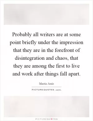 Probably all writers are at some point briefly under the impression that they are in the forefront of disintegration and chaos, that they are among the first to live and work after things fall apart Picture Quote #1
