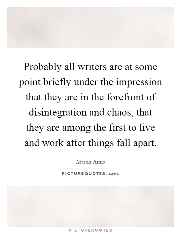 Probably all writers are at some point briefly under the impression that they are in the forefront of disintegration and chaos, that they are among the first to live and work after things fall apart Picture Quote #1