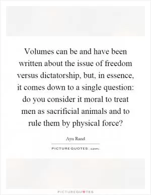 Volumes can be and have been written about the issue of freedom versus dictatorship, but, in essence, it comes down to a single question: do you consider it moral to treat men as sacrificial animals and to rule them by physical force? Picture Quote #1