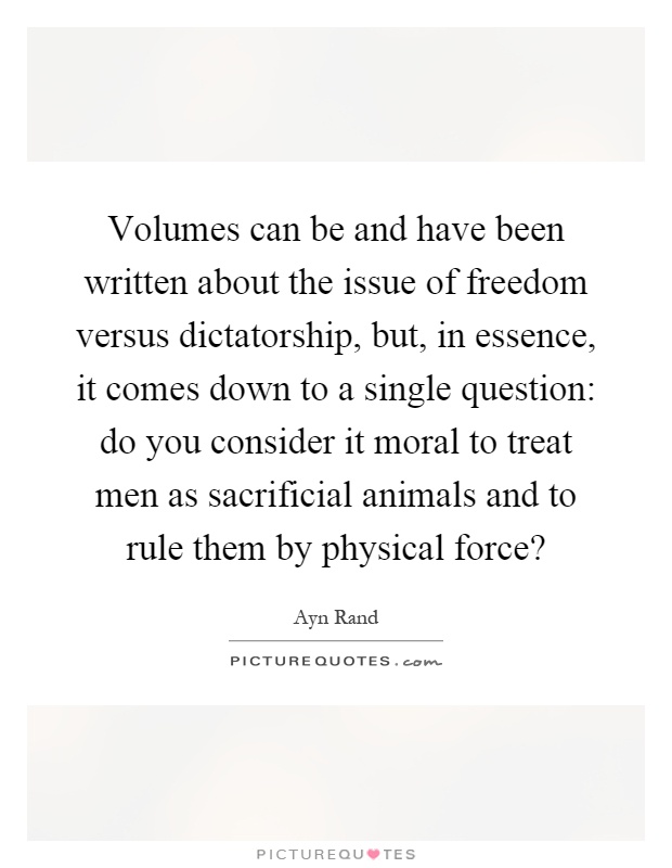 Volumes can be and have been written about the issue of freedom versus dictatorship, but, in essence, it comes down to a single question: do you consider it moral to treat men as sacrificial animals and to rule them by physical force? Picture Quote #1