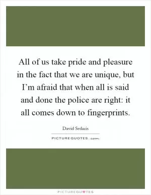 All of us take pride and pleasure in the fact that we are unique, but I’m afraid that when all is said and done the police are right: it all comes down to fingerprints Picture Quote #1