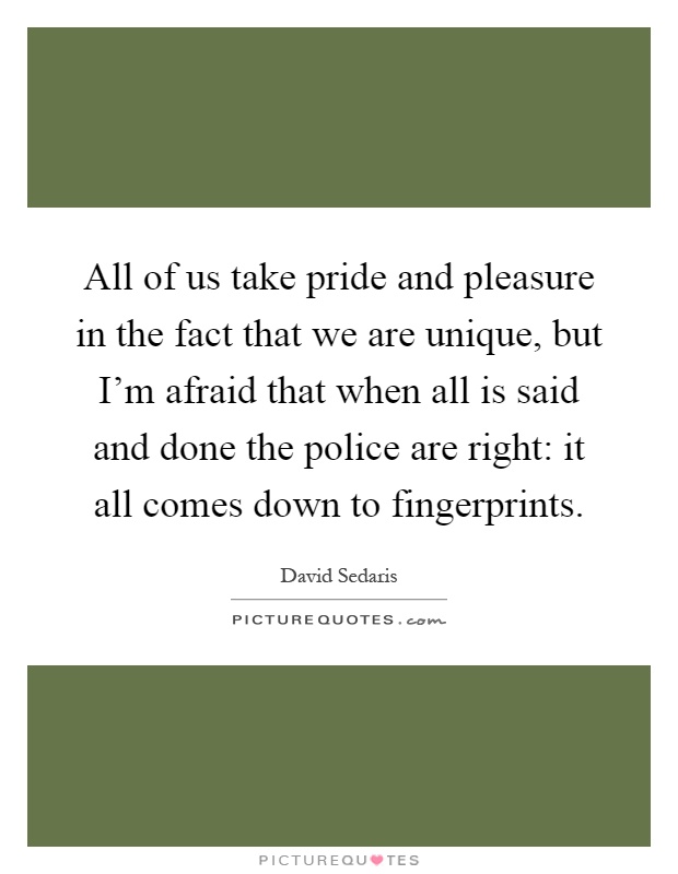 All of us take pride and pleasure in the fact that we are unique, but I'm afraid that when all is said and done the police are right: it all comes down to fingerprints Picture Quote #1