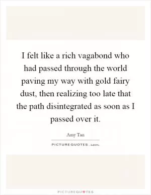 I felt like a rich vagabond who had passed through the world paving my way with gold fairy dust, then realizing too late that the path disintegrated as soon as I passed over it Picture Quote #1