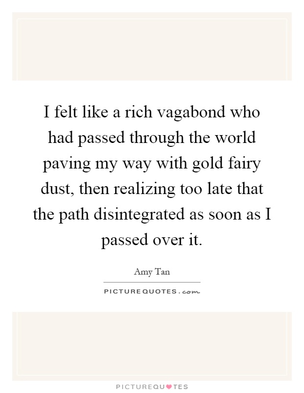 I felt like a rich vagabond who had passed through the world paving my way with gold fairy dust, then realizing too late that the path disintegrated as soon as I passed over it Picture Quote #1