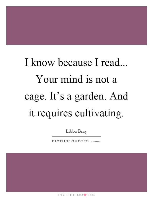 I know because I read... Your mind is not a cage. It's a garden. And it requires cultivating Picture Quote #1