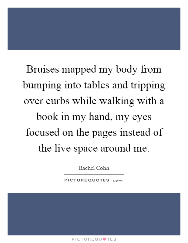 Bruises mapped my body from bumping into tables and tripping over curbs while walking with a book in my hand, my eyes focused on the pages instead of the live space around me Picture Quote #1