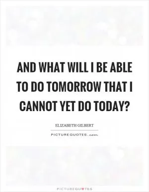 And what will I be able to do tomorrow that I cannot yet do today? Picture Quote #1