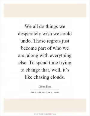 We all do things we desperately wish we could undo. Those regrets just become part of who we are, along with everything else. To spend time trying to change that, well, it’s like chasing clouds Picture Quote #1