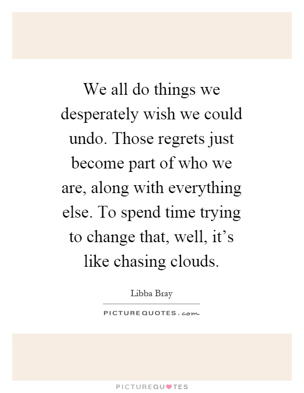 We all do things we desperately wish we could undo. Those regrets just become part of who we are, along with everything else. To spend time trying to change that, well, it's like chasing clouds Picture Quote #1