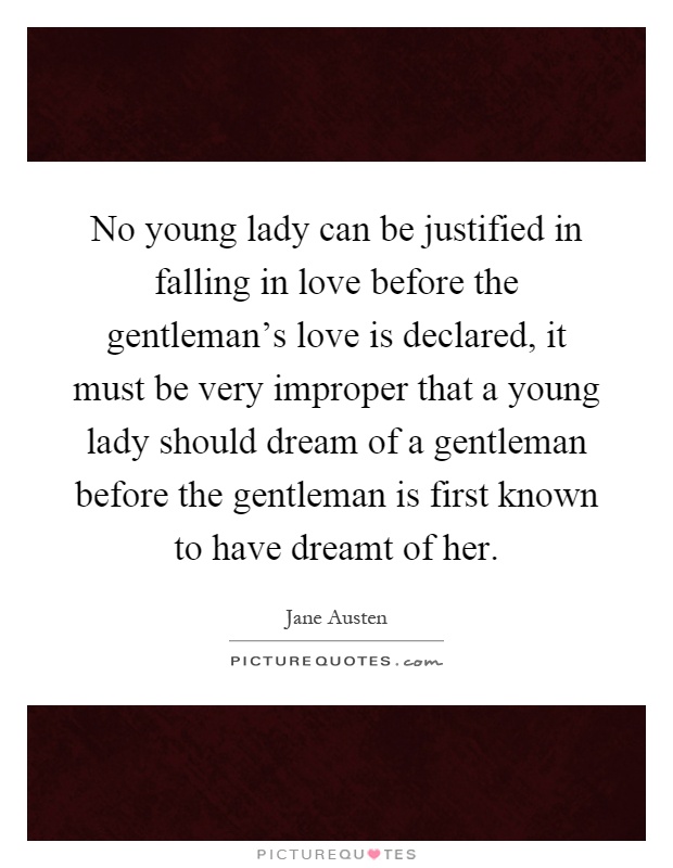 No young lady can be justified in falling in love before the gentleman's love is declared, it must be very improper that a young lady should dream of a gentleman before the gentleman is first known to have dreamt of her Picture Quote #1