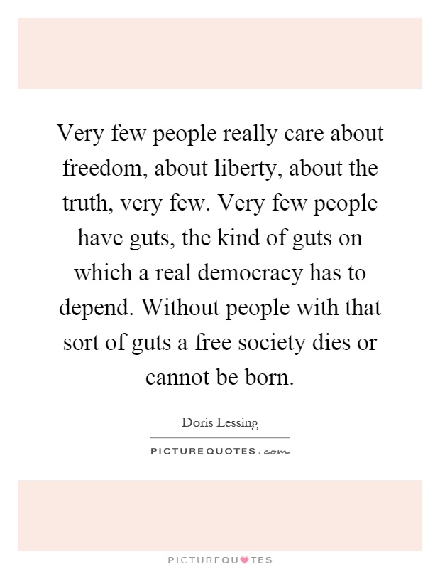 Very few people really care about freedom, about liberty, about the truth, very few. Very few people have guts, the kind of guts on which a real democracy has to depend. Without people with that sort of guts a free society dies or cannot be born Picture Quote #1