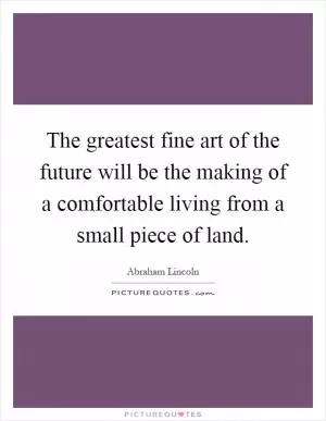 The greatest fine art of the future will be the making of a comfortable living from a small piece of land Picture Quote #1